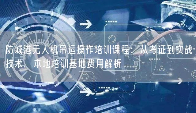 防城港无人机吊运操作培训课程：从考证到实战技术，本地培训基地费用解析