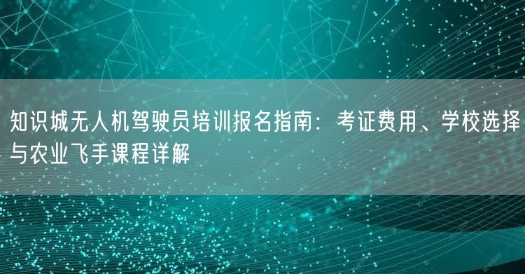 知识城无人机驾驶员培训报名指南:考证费用、学校选择与农业飞手课程详解