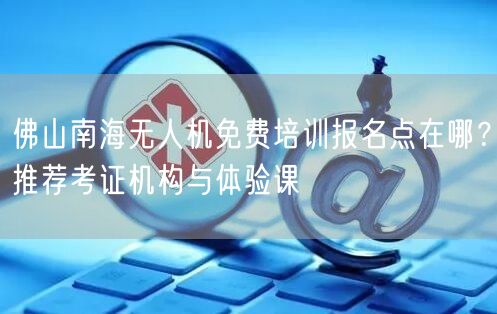 佛山南海无人机免费培训报名点在哪?推荐考证机构与体验课 佛山南海无人机免费培训报名点在哪?推荐考证机构与体验课