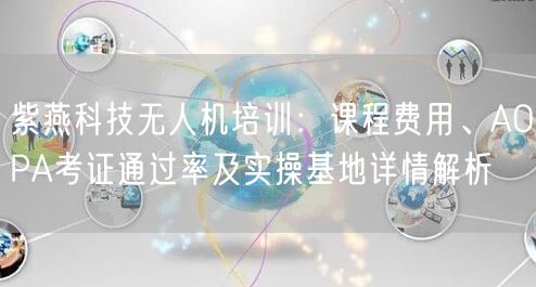 紫燕科技无人机培训:课程费用、AOPA考证通过率及实操基地详情解析