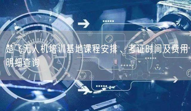楚飞无人机培训基地课程安排、考证时间及费用明细查询