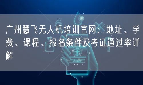 广州慧飞无人机培训官网:地址、学费、课程、报名条件及考证通过率详解 广州慧飞无人机培训官网:地址、学费、课程、报名条件及考证通过率详解