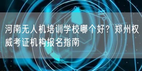 河南无人机培训学校哪个好?郑州权威考证机构报名指南 河南无人机培训学校哪个好?郑州权威考证机构报名指南