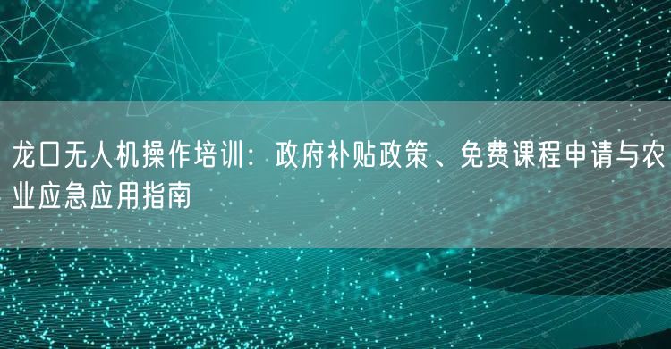 龙口无人机操作培训：政府补贴政策、免费课程申请与农业应急应用指南