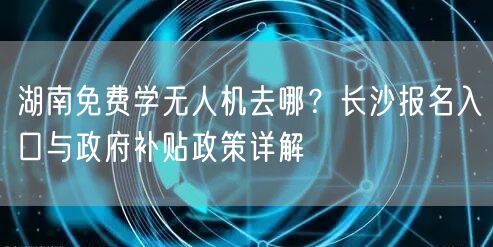 湖南免费学无人机去哪?长沙报名入口与政府补贴政策详解 湖南免费学无人机去哪?长沙报名入口与政府补贴政策详解