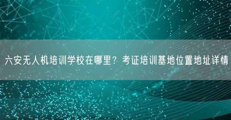 六安无人机培训学校在哪里？考证培训基地位置地址详情