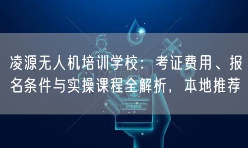 凌源无人机培训学校:考证费用、报名条件与实操课程全解析,本地推荐