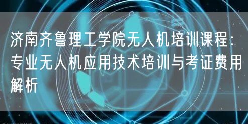 济南齐鲁理工学院无人机培训课程:专业无人机应用技术培训与考证费用解析