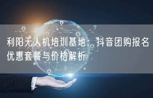 利阳无人机培训基地：抖音团购报名优惠套餐与价格解析
