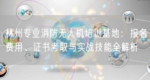 林州专业消防无人机培训基地:报名费用、证书考取与实战技能全解析 林州专业消防无人机培训基地:报名费用、证书考取与实战技能全解析