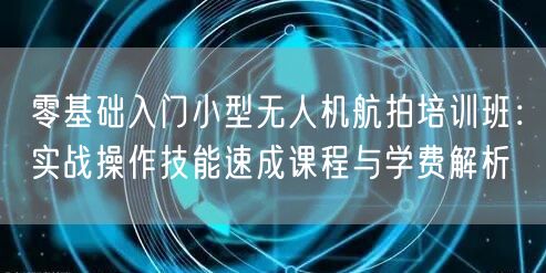 零基础入门小型无人机航拍培训班:实战操作技能速成课程与学费解析