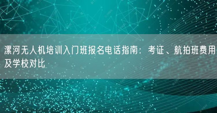 漯河无人机培训入门班报名电话指南：考证、航拍班费用及学校对比