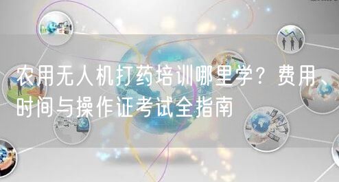 农用无人机打药培训哪里学?费用、时间与操作证考试全指南 农用无人机打药培训哪里学?费用、时间与操作证考试全指南