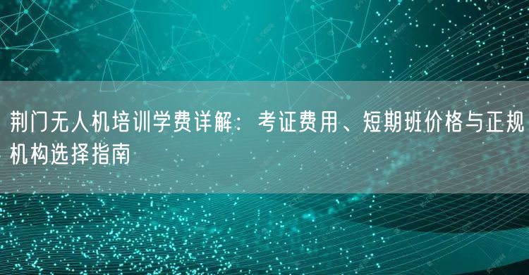 荆门无人机培训学费详解:考证费用、短期班价格与正规机构选择指南