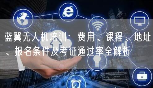 蓝翼无人机培训:费用、课程、地址、报名条件及考证通过率全解析 蓝翼无人机培训:费用、课程、地址、报名条件及考证通过率全解析