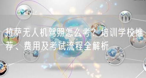 拉萨无人机驾照怎么考?培训学校推荐、费用及考试流程全解析