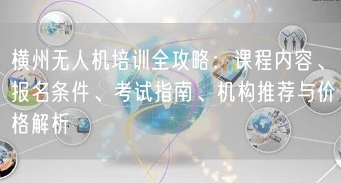 横州无人机培训全攻略:课程内容、报名条件、考试指南、机构推荐与价格解析