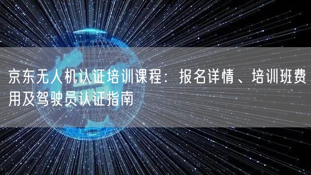 京东无人机认证培训课程:报名详情、培训班费用及驾驶员认证指南