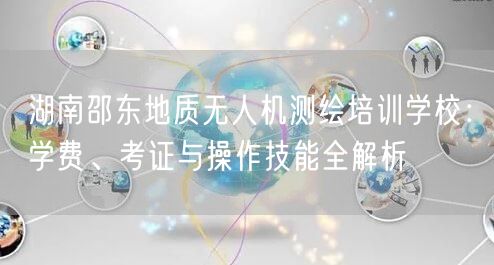 湖南邵东地质无人机测绘培训学校:学费、考证与操作技能全解析