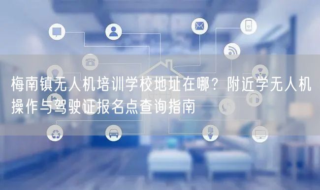 梅南镇无人机培训学校地址在哪？附近学无人机操作与驾驶证报名点查询指南