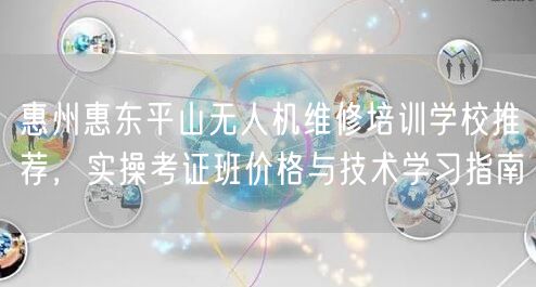 惠州惠东平山无人机维修培训学校推荐,实操考证班价格与技术学习指南 惠州惠东平山无人机维修培训学校推荐,实操考证班价格与技术学习指南