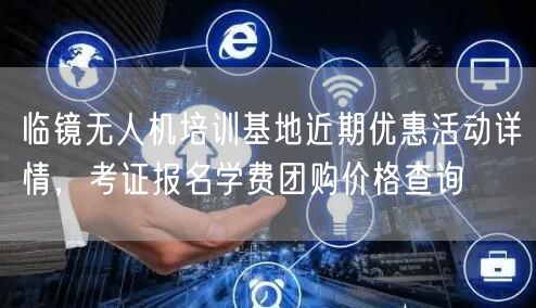 临镜无人机培训基地近期优惠活动详情,考证报名学费团购价格查询