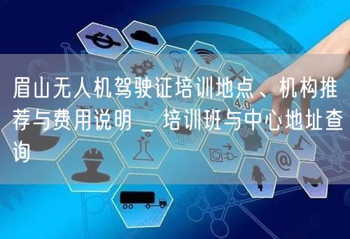 眉山无人机驾驶证培训地点、机构推荐与费用说明 _ 培训班与中心地址查询