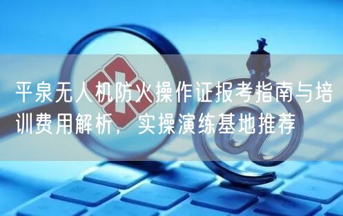 平泉无人机防火操作证报考指南与培训费用解析，实操演练基地推荐