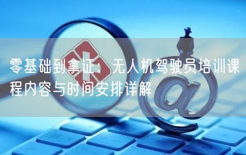 零基础到拿证：无人机驾驶员培训课程内容与时间安排详解