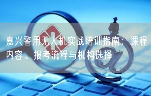 嘉兴警用无人机实战培训指南：课程内容、报考流程与机构选择