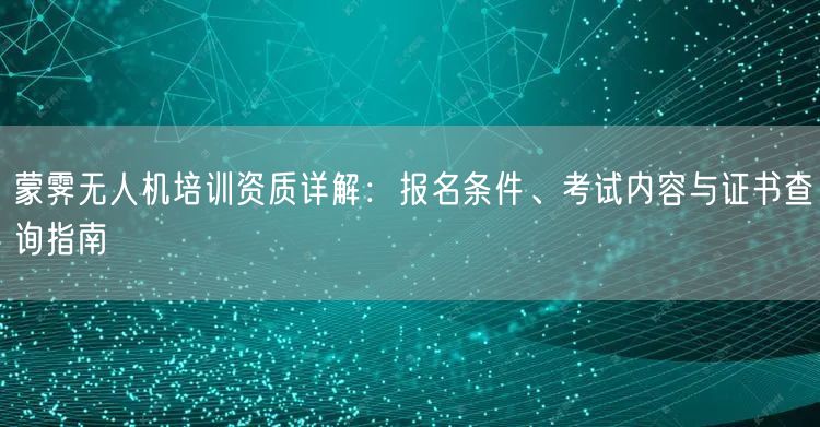 蒙霁无人机培训资质详解：报名条件、考试内容与证书查询指南