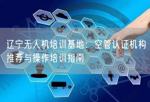 辽宁无人机培训基地:空管认证机构推荐与操作培训指南 辽宁无人机培训基地:空管认证机构推荐与操作培训指南