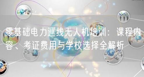 零基础电力巡线无人机培训：课程内容、考证费用与学校选择全解析