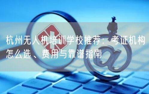 杭州无人机培训学校推荐:考证机构怎么选、费用与靠谱指南 杭州无人机培训学校推荐:考证机构怎么选、费用与靠谱指南