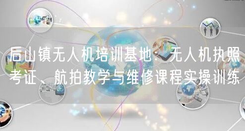 后山镇无人机培训基地:无人机执照考证、航拍教学与维修课程实操训练