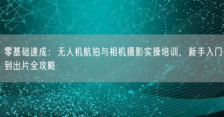 零基础速成:无人机航拍与相机摄影实操培训,新手入门到出片全攻略