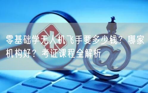零基础学无人机飞手要多少钱?哪家机构好?考证课程全解析 零基础学无人机飞手要多少钱?哪家机构好?考证课程全解析