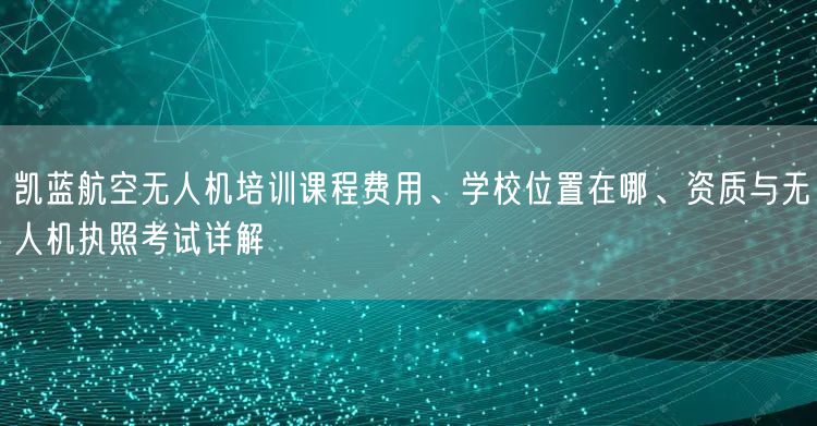 凯蓝航空无人机培训课程费用、学校位置在哪、资质与无人机执照考试详解