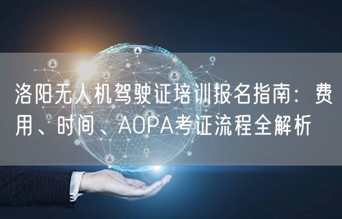 洛阳无人机驾驶证培训报名指南：费用、时间、AOPA考证流程全解析