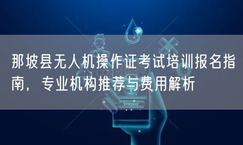 那坡县无人机操作证考试培训报名指南,专业机构推荐与费用解析 那坡县无人机操作证考试培训报名指南,专业机构推荐与费用解析