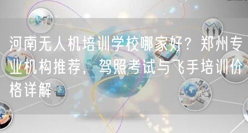 河南无人机培训学校哪家好？郑州专业机构推荐，驾照考试与飞手培训价格详解
