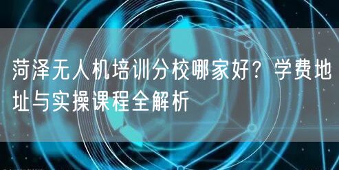 菏泽无人机培训分校哪家好?学费地址与实操课程全解析 菏泽无人机培训分校哪家好?学费地址与实操课程全解析