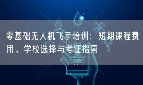 零基础无人机飞手培训:短期课程费用、学校选择与考证指南