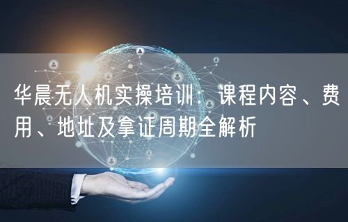 华晨无人机实操培训:课程内容、费用、地址及拿证周期全解析