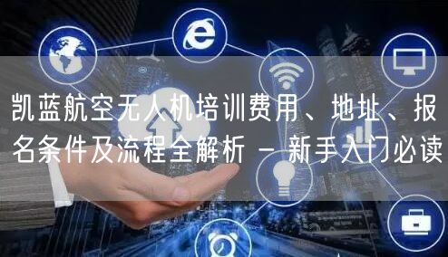 凯蓝航空无人机培训费用、地址、报名条件及流程全解析 - 新手入门必读