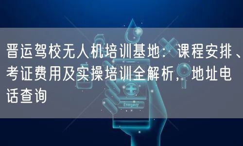 晋运驾校无人机培训基地:课程安排、考证费用及实操培训全解析,地址电话查询
