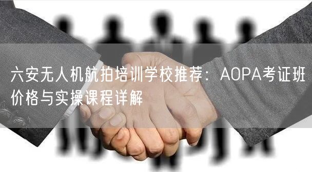 六安无人机航拍培训学校推荐：AOPA考证班价格与实操课程详解