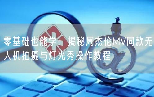 零基础也能学!揭秘周杰伦MV同款无人机拍摄与灯光秀操作教程 零基础也能学!揭秘周杰伦MV同款无人机拍摄与灯光秀操作教程