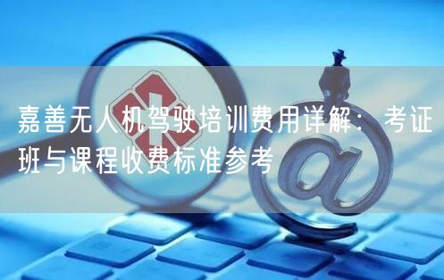 嘉善无人机驾驶培训费用详解:考证班与课程收费标准参考