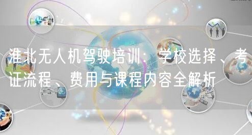 淮北无人机驾驶培训:学校选择、考证流程、费用与课程内容全解析